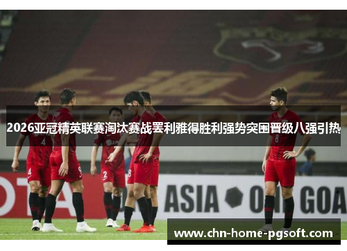 2026亚冠精英联赛淘汰赛战罢利雅得胜利强势突围晋级八强引热 2026亚冠精英联赛淘汰赛战罢利雅得胜利强势突围晋级八强引热