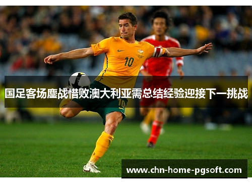 国足客场鏖战惜败澳大利亚需总结经验迎接下一挑战 国足客场鏖战惜败澳大利亚需总结经验迎接下一挑战